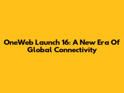 OneWeb Launch 16: A New Era Of Global Connectivity