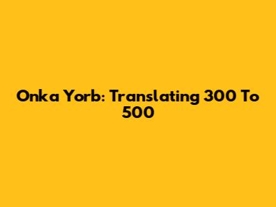Onka Yorb: Translating 300 To 500