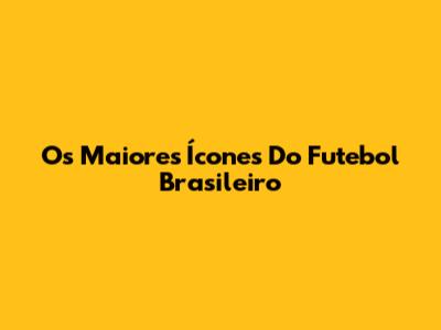 Os Maiores Ícones Do Futebol Brasileiro