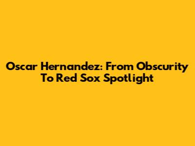 Oscar Hernandez: From Obscurity To Red Sox Spotlight