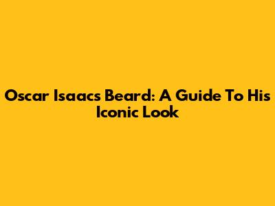 Oscar Isaac's Beard: A Guide To His Iconic Look