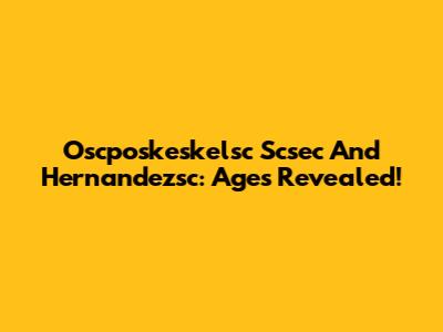 Oscposkeskelsc Scsec And Hernandezsc: Ages Revealed!