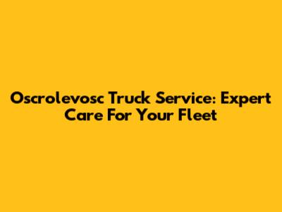Oscrolevosc Truck Service: Expert Care For Your Fleet