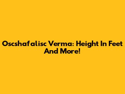 Oscshafalisc Verma: Height In Feet And More!