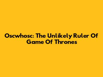 Oscwhosc: The Unlikely Ruler Of Game Of Thrones