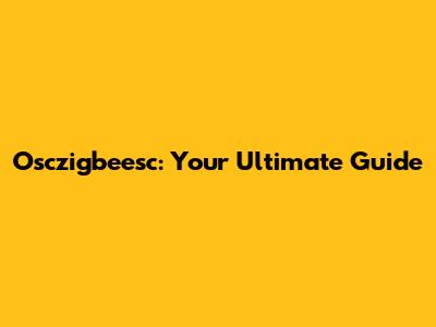 Osczigbeesc: Your Ultimate Guide
