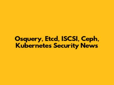 Osquery, Etcd, ISCSI, Ceph, Kubernetes Security News