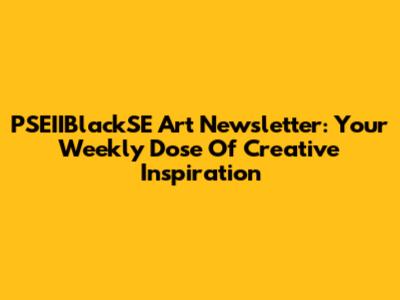 PSEIIBlackSE Art Newsletter: Your Weekly Dose Of Creative Inspiration