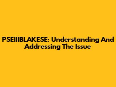 PSEIIIBLAKESE: Understanding And Addressing The Issue