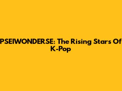 PSEIWONDERSE: The Rising Stars Of K-Pop