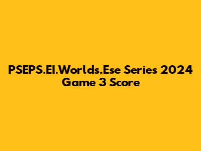 PSEPS.EI.Worlds.Ese Series 2024 Game 3 Score