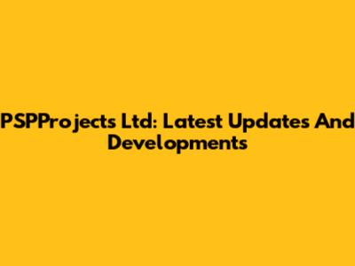 PSPProjects Ltd: Latest Updates And Developments