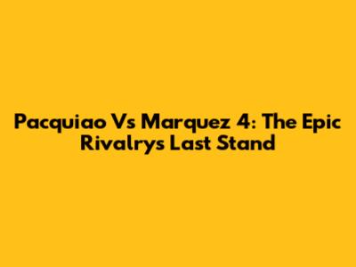 Pacquiao Vs Marquez 4: The Epic Rivalry's Last Stand