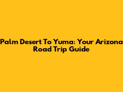 Palm Desert To Yuma: Your Arizona Road Trip Guide