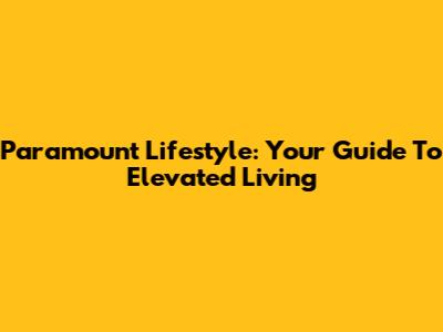 Paramount Lifestyle: Your Guide To Elevated Living