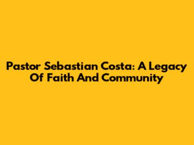 Pastor Sebastian Costa: A Legacy Of Faith And Community