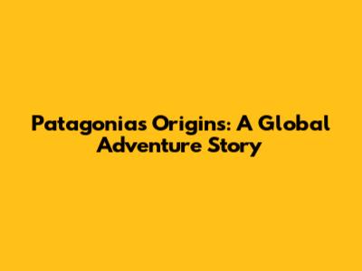 Patagonia's Origins: A Global Adventure Story