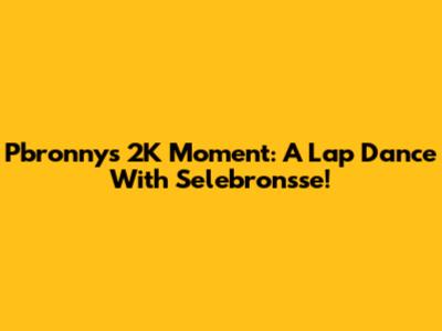 Pbronny's 2K Moment: A Lap Dance With Selebronsse!