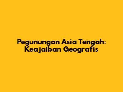 Pegunungan Asia Tengah: Keajaiban Geografis