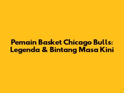 Pemain Basket Chicago Bulls: Legenda & Bintang Masa Kini
