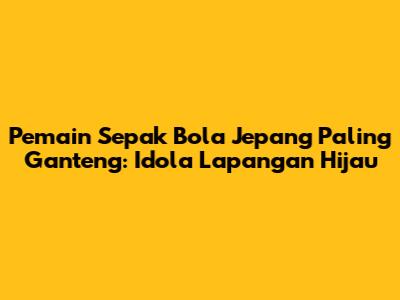 Pemain Sepak Bola Jepang Paling Ganteng: Idola Lapangan Hijau