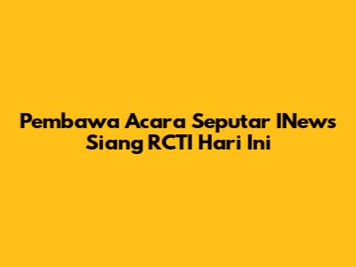 Pembawa Acara Seputar INews Siang RCTI Hari Ini