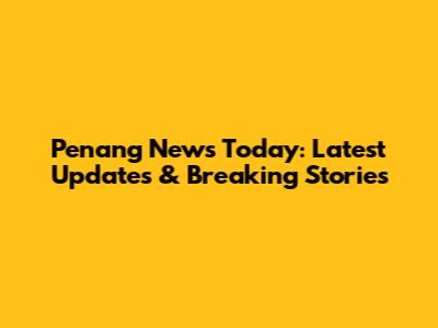 Penang News Today: Latest Updates & Breaking Stories