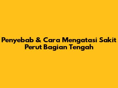 Penyebab & Cara Mengatasi Sakit Perut Bagian Tengah