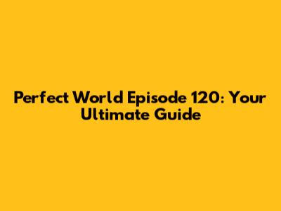 Perfect World Episode 120: Your Ultimate Guide