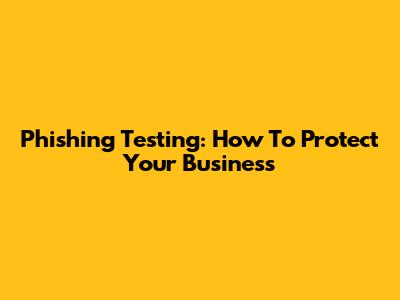 Phishing Testing: How To Protect Your Business