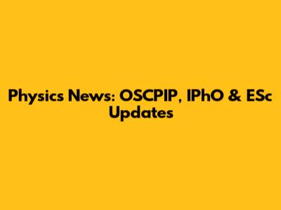 Physics News: OSCPIP, IPhO & ESc Updates