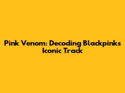 Pink Venom: Decoding Blackpink's Iconic Track