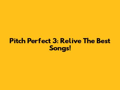 Pitch Perfect 3: Relive The Best Songs!
