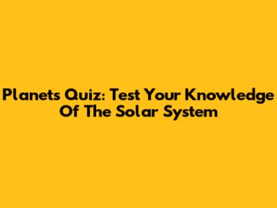 Planets Quiz: Test Your Knowledge Of The Solar System