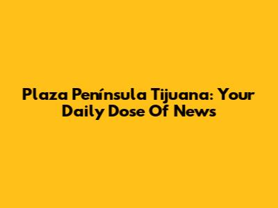 Plaza Península Tijuana: Your Daily Dose Of News