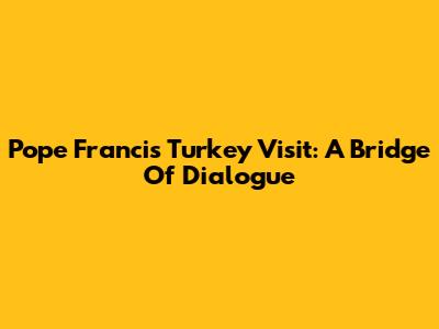 Pope Francis' Turkey Visit: A Bridge Of Dialogue