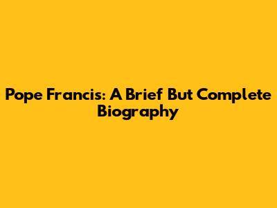 Pope Francis: A Brief But Complete Biography