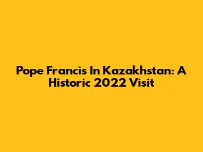 Pope Francis In Kazakhstan: A Historic 2022 Visit