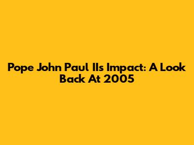 Pope John Paul II's Impact: A Look Back At 2005