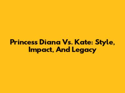 Princess Diana Vs. Kate: Style, Impact, And Legacy