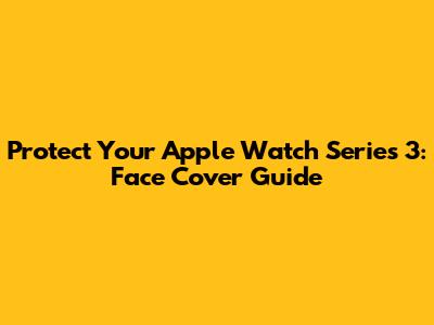 Protect Your Apple Watch Series 3: Face Cover Guide