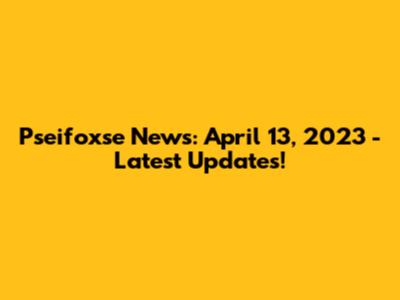 Pseifoxse News: April 13, 2023 - Latest Updates!