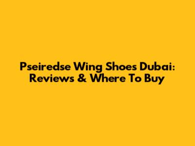Pseiredse Wing Shoes Dubai: Reviews & Where To Buy
