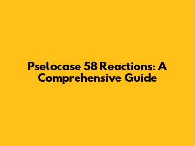 Pselocase 58 Reactions: A Comprehensive Guide