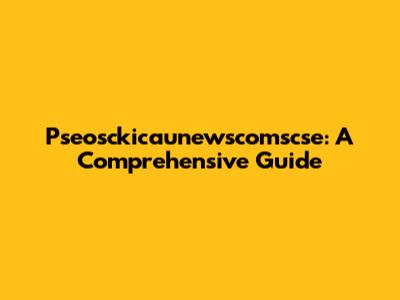 Pseosckicaunewscomscse: A Comprehensive Guide