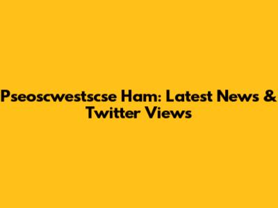 Pseoscwestscse Ham: Latest News & Twitter Views