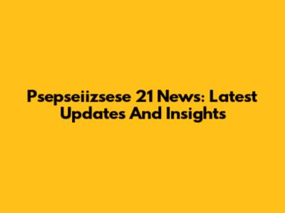 Psepseiizsese 21 News: Latest Updates And Insights