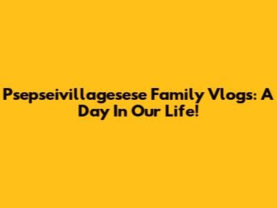 Psepseivillagesese Family Vlogs: A Day In Our Life!