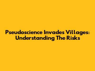 Pseudoscience Invades Villages: Understanding The Risks