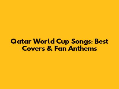 Qatar World Cup Songs: Best Covers & Fan Anthems